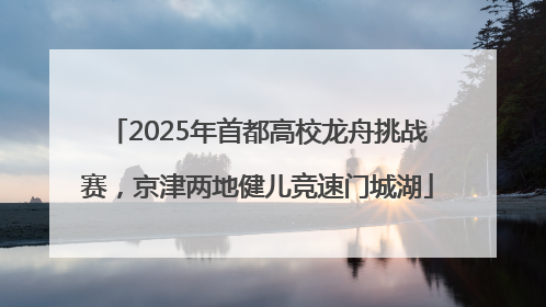 2025年首都高校龙舟挑战赛，京津两地健儿竞速门城湖