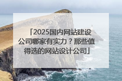 2025国内网站建设公司哪家有实力？那些值得选的网站设计公司