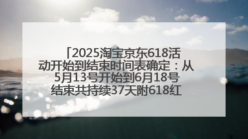 2025淘宝京东618活动开始到结束时间表确定：从5月13号开始到6月18号结束共持续37天附618红包口令及选购攻略一览