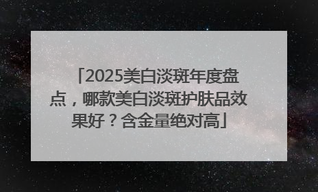 2025美白淡斑年度盘点，哪款美白淡斑护肤品效果好？含金量绝对高
