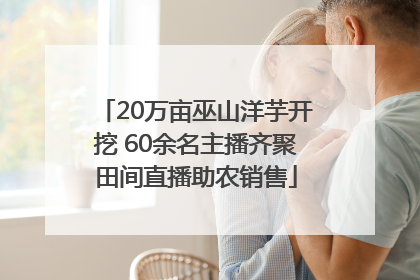 20万亩巫山洋芋开挖 60余名主播齐聚田间直播助农销售