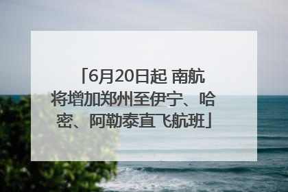 6月20日起 南航将增加郑州至伊宁、哈密、阿勒泰直飞航班