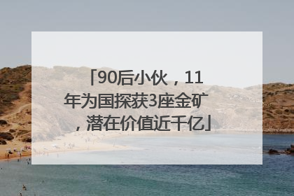 90后小伙，11年为国探获3座金矿，潜在价值近千亿